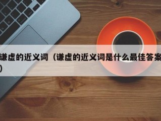 谦虚的近义词（谦虚的近义词是什么最佳答案）