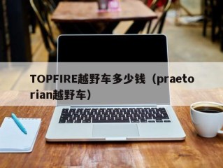 TOPFIRE越野车多少钱（praetorian越野车）