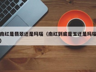 南红是翡翠还是玛瑙（南红到底是玉还是玛瑙）