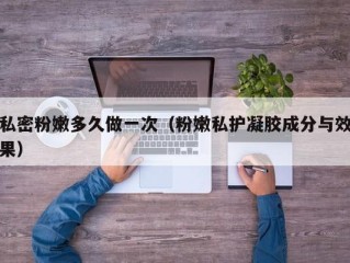 私密粉嫩多久做一次（粉嫩私护凝胶成分与效果）
