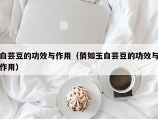 白芸豆的功效与作用（俏如玉白芸豆的功效与作用）