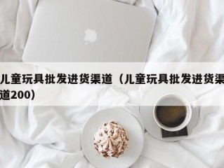 儿童玩具批发进货渠道（儿童玩具批发进货渠道200）