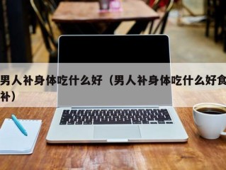 男人补身体吃什么好（男人补身体吃什么好食补）