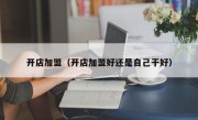 开店加盟（开店加盟好还是自己干好）