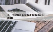 五一节放假几天?2023（2023年五一假期）