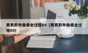男男野外做爰全过程69（男男野外做爰全过程69）