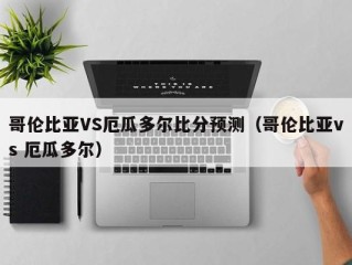 哥伦比亚VS厄瓜多尔比分预测（哥伦比亚vs 厄瓜多尔）
