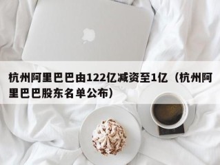 杭州阿里巴巴由122亿减资至1亿（杭州阿里巴巴股东名单公布）