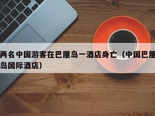 两名中国游客在巴厘岛一酒店身亡（中国巴厘岛国际酒店）
