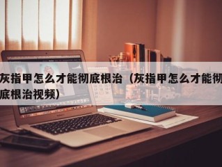 灰指甲怎么才能彻底根治（灰指甲怎么才能彻底根治视频）