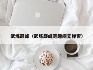 武炼巅峰（武炼巅峰笔趣阁无弹窗）