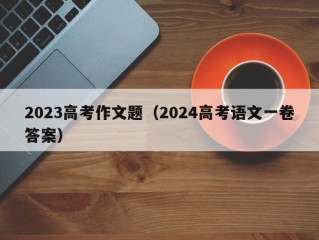 2023高考作文题（2024高考语文一卷答案）