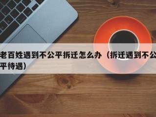 老百姓遇到不公平拆迁怎么办（拆迁遇到不公平待遇）