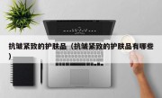 抗皱紧致的护肤品（抗皱紧致的护肤品有哪些）