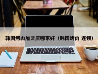 韩国烤肉加盟店哪家好（韩国烤肉 连锁）
