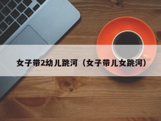 女子带2幼儿跳河（女子带儿女跳河）