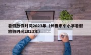 暑假放假时间2023年（长春市中小学暑假放假时间2023年）