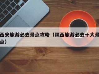 西安旅游必去景点攻略（陕西旅游必去十大景点）