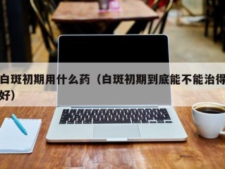 白斑初期用什么药（白斑初期到底能不能治得好）