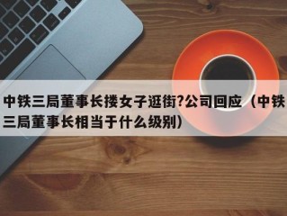 中铁三局董事长搂女子逛街?公司回应（中铁三局董事长相当于什么级别）