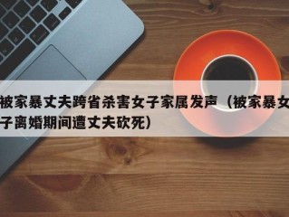 被家暴丈夫跨省杀害女子家属发声（被家暴女子离婚期间遭丈夫砍死）
