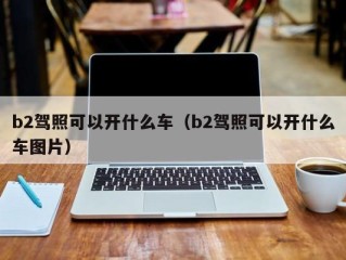 b2驾照可以开什么车（b2驾照可以开什么车图片）