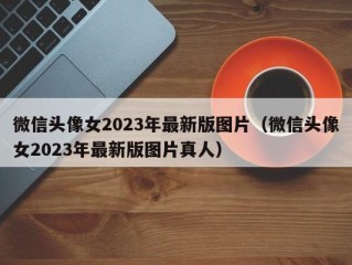微信头像女2023年最新版图片（微信头像女2023年最新版图片真人）