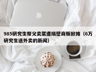 985研究生帮父卖菜遭隔壁商贩掀摊（6万研究生送外卖的新闻）