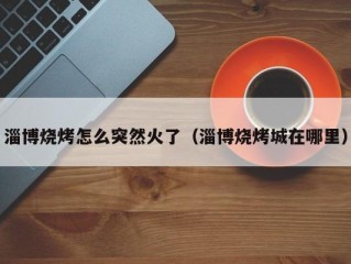 淄博烧烤怎么突然火了（淄博烧烤城在哪里）
