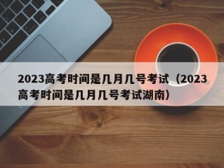 2023高考时间是几月几号考试（2023高考时间是几月几号考试湖南）
