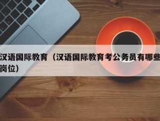 汉语国际教育（汉语国际教育考公务员有哪些岗位）