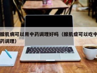 腺肌病可以用中药调理好吗（腺肌症可以吃中药调理）