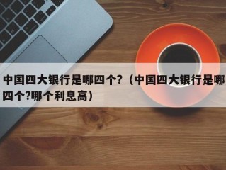 中国四大银行是哪四个?（中国四大银行是哪四个?哪个利息高）