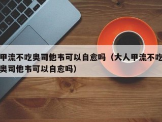 甲流不吃奥司他韦可以自愈吗（大人甲流不吃奥司他韦可以自愈吗）