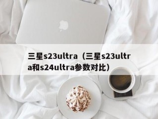 三星s23ultra（三星s23ultra和s24ultra参数对比）