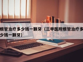 根管治疗多少钱一颗牙（三甲医院根管治疗多少钱一颗牙）