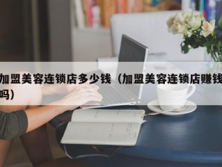 加盟美容连锁店多少钱（加盟美容连锁店赚钱吗）