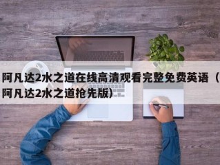 阿凡达2水之道在线高清观看完整免费英语（阿凡达2水之道抢先版）