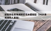 游客称在青海湖附近买水遭驱赶（2020青海湖坑人套路）
