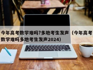 今年高考数学难吗?多地考生发声（今年高考数学难吗多地考生发声2024）
