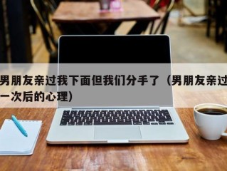 男朋友亲过我下面但我们分手了（男朋友亲过一次后的心理）