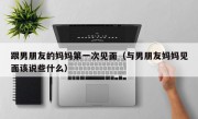 跟男朋友的妈妈第一次见面（与男朋友妈妈见面该说些什么）