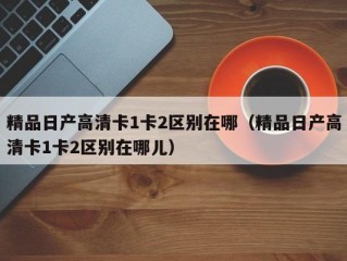 精品日产高清卡1卡2区别在哪（精品日产高清卡1卡2区别在哪儿）