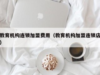 教育机构连锁加盟费用（教育机构加盟连锁店）