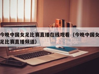 今晚中国女足比赛直播在线观看（今晚中国女足比赛直播频道）