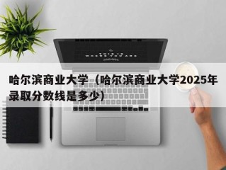 哈尔滨商业大学（哈尔滨商业大学2025年录取分数线是多少）