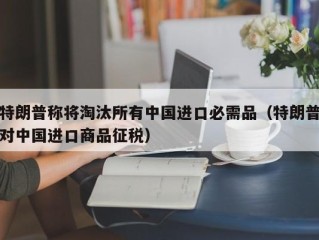 特朗普称将淘汰所有中国进口必需品（特朗普对中国进口商品征税）