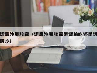 诺氟沙星胶囊（诺氟沙星胶囊是饭前吃还是饭后吃）