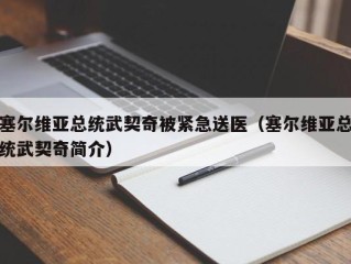 塞尔维亚总统武契奇被紧急送医（塞尔维亚总统武契奇简介）