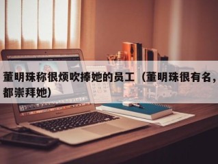 董明珠称很烦吹捧她的员工（董明珠很有名,都崇拜她）